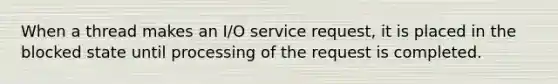 When a thread makes an I/O service request, it is placed in the blocked state until processing of the request is completed.