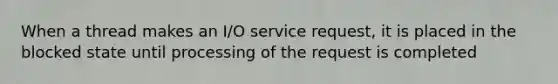 When a thread makes an I/O service request, it is placed in the blocked state until processing of the request is completed