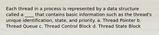 Each thread in a process is represented by a data structure called a ____ that contains basic information such as the thread's unique identification, state, and priority. a. Thread Pointer b. Thread Queue c. Thread Control Block d. Thread State Block