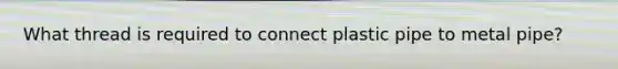 What thread is required to connect plastic pipe to metal pipe?