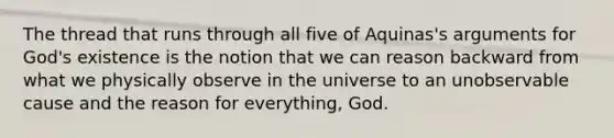 The thread that runs through all five of Aquinas's arguments for God's existence is the notion that we can reason backward from what we physically observe in the universe to an unobservable cause and the reason for everything, God.