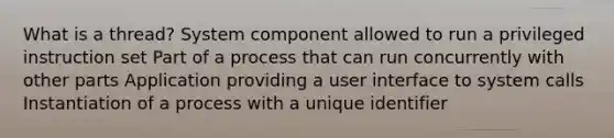 What is a thread? System component allowed to run a privileged instruction set Part of a process that can run concurrently with other parts Application providing a user interface to system calls Instantiation of a process with a unique identifier