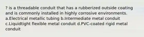 ? is a threadable conduit that has a rubberized outside coating and is commonly installed in highly corrosive environments. a.Electrical metallic tubing b.Intermediate metal conduit c.Liquidtight flexible metal conduit d.PVC-coated rigid metal conduit