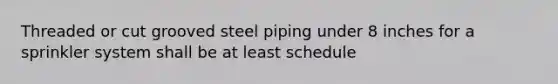 Threaded or cut grooved steel piping under 8 inches for a sprinkler system shall be at least schedule