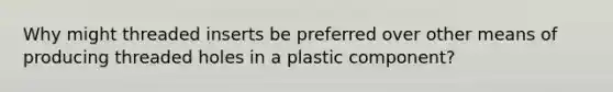 Why might threaded inserts be preferred over other means of producing threaded holes in a plastic component?