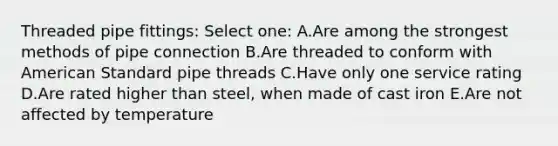 Threaded pipe fittings: Select one: A.Are among the strongest methods of pipe connection B.Are threaded to conform with American Standard pipe threads C.Have only one service rating D.Are rated higher than steel, when made of cast iron E.Are not affected by temperature