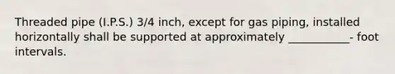 Threaded pipe (I.P.S.) 3/4 inch, except for gas piping, installed horizontally shall be supported at approximately ___________- foot intervals.