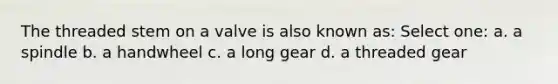 The threaded stem on a valve is also known as: Select one: a. a spindle b. a handwheel c. a long gear d. a threaded gear