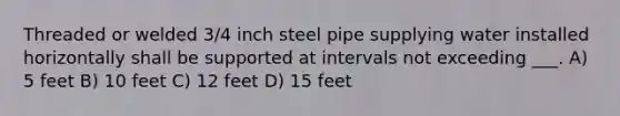 Threaded or welded 3/4 inch steel pipe supplying water installed horizontally shall be supported at intervals not exceeding ___. A) 5 feet B) 10 feet C) 12 feet D) 15 feet