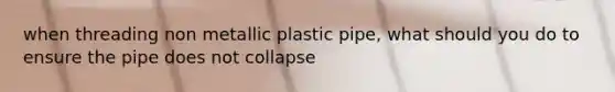 when threading non metallic plastic pipe, what should you do to ensure the pipe does not collapse