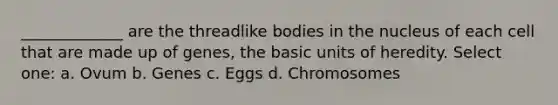 _____________ are the threadlike bodies in the nucleus of each cell that are made up of genes, the basic units of heredity. Select one: a. Ovum b. Genes c. Eggs d. Chromosomes