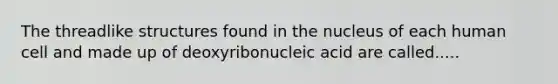 The threadlike structures found in the nucleus of each human cell and made up of deoxyribonucleic acid are called.....