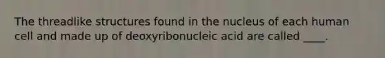 The threadlike structures found in the nucleus of each human cell and made up of deoxyribonucleic acid are called ____.