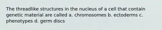 The threadlike structures in the nucleus of a cell that contain genetic material are called a. chromosomes b. ectoderms c. phenotypes d. germ discs