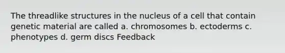 The threadlike structures in the nucleus of a cell that contain genetic material are called a. chromosomes b. ectoderms c. phenotypes d. germ discs Feedback