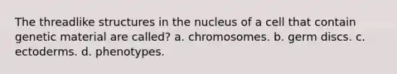 The threadlike structures in the nucleus of a cell that contain genetic material are called? a. chromosomes. b. germ discs. c. ectoderms. d. phenotypes.