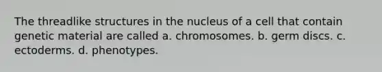 The threadlike structures in the nucleus of a cell that contain genetic material are called a. chromosomes. b. germ discs. c. ectoderms. d. phenotypes.