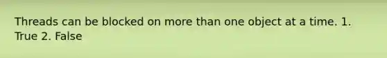 Threads can be blocked on more than one object at a time. 1. True 2. False