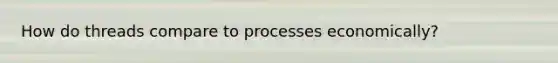 How do threads compare to processes economically?