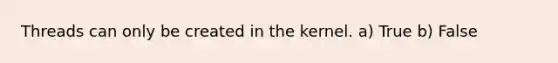 Threads can only be created in the kernel. a) True b) False