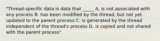 "Thread-specific data is data that _____ A. is not associated with any process B. has been modified by the thread, but not yet updated to the parent process C. is generated by the thread independent of the thread's process D. is copied and not shared with the parent process"