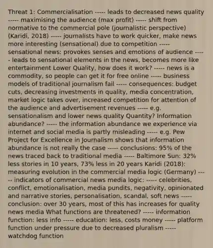 Threat 1: Commercialisation ----- leads to decreased news quality ----- maximising the audience (max profit) ----- shift from normative to the commercial pole (journalistic perspective) (Karidi, 2018) ----- journalists have to work quicker, make news more interesting (sensational) due to competition ----- sensational news: provokes senses and emotions of audience ----- leads to sensational elements in the news, becomes more like entertainment Lower Quality, how does it work? ----- news is a commodity, so people can get it for free online ----- business models of traditional journalism fail ----- consequences: budget cuts, decreasing investments in quality, media concentration, market logic takes over, increased competition for attention of the audience and advertisement revenues ----- e.g. sensationalism and lower news quality Quantity? Information abundance? ----- the information abundance we experience via internet and social media is partly misleading ----- e.g. Pew Project for Excellence in Journalism shows that information abundance is not really the case ----- conclusions: 95% of the news traced back to traditional media ----- Baltimore Sun: 32% less stories in 10 years, 73% less in 20 years Karidi (2018): measuring evolution in the commercial media logic (Germany) ----- indicators of commercial news media logic: ----- celebrities, conflict, emotionalisation, media pundits, negativity, opinionated and narrative stories, personalisation, scandal, soft news ----- conclusion: over 30 years, most of this has increases for quality news media What functions are threatened? ----- information function: less info ----- education: less, costs money ----- platform function under pressure due to decreased pluralism ----- watchdog function