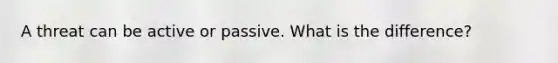 A threat can be active or passive. What is the difference?