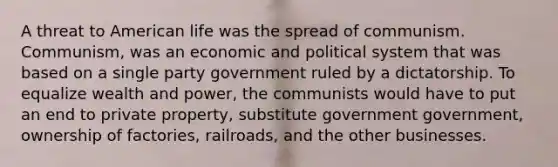 A threat to American life was the spread of communism. Communism, was an economic and political system that was based on a single party government ruled by a dictatorship. To equalize wealth and power, the communists would have to put an end to private property, substitute government government, ownership of factories, railroads, and the other businesses.