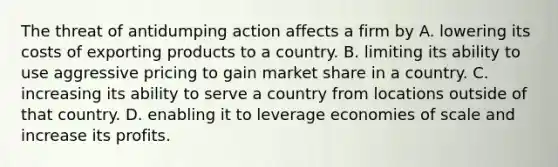 The threat of antidumping action affects a firm by A. lowering its costs of exporting products to a country. B. limiting its ability to use aggressive pricing to gain market share in a country. C. increasing its ability to serve a country from locations outside of that country. D. enabling it to leverage economies of scale and increase its profits.