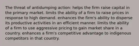 The threat of antidumping action: helps the firm raise capital in the primary market. limits the ability of a firm to raise prices in response to high demand. enhances the firm's ability to disperse its productive activities in an efficient manner. limits the ability of a firm to use aggressive pricing to gain market share in a country. enhances a firm's competitive advantage to indigenous competitors in that country.