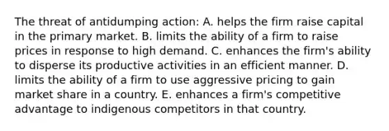 The threat of antidumping action: A. helps the firm raise capital in the primary market. B. limits the ability of a firm to raise prices in response to high demand. C. enhances the firm's ability to disperse its productive activities in an efficient manner. D. limits the ability of a firm to use aggressive pricing to gain market share in a country. E. enhances a firm's competitive advantage to indigenous competitors in that country.