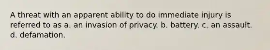 A threat with an apparent ability to do immediate injury is referred to as a. an invasion of privacy. b. battery. c. an assault. d. defamation.