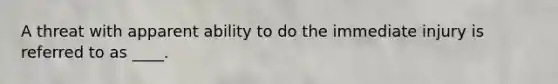 A threat with apparent ability to do the immediate injury is referred to as ____.