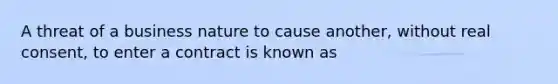 A threat of a business nature to cause another, without real consent, to enter a contract is known as