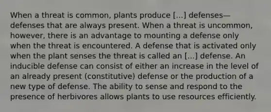 When a threat is common, plants produce [...] defenses—defenses that are always present. When a threat is uncommon, however, there is an advantage to mounting a defense only when the threat is encountered. A defense that is activated only when the plant senses the threat is called an [...] defense. An inducible defense can consist of either an increase in the level of an already present (constitutive) defense or the production of a new type of defense. The ability to sense and respond to the presence of herbivores allows plants to use resources efficiently.