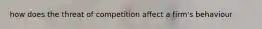 how does the threat of competition affect a firm's behaviour
