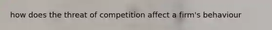 how does the threat of competition affect a firm's behaviour