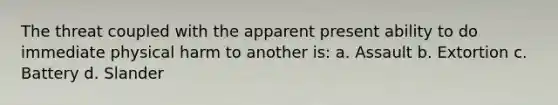 The threat coupled with the apparent present ability to do immediate physical harm to another is: a. Assault b. Extortion c. Battery d. Slander