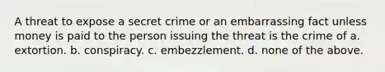 A threat to expose a secret crime or an embarrassing fact unless money is paid to the person issuing the threat is the crime of a. extortion. b. conspiracy. c. embezzlement. d. none of the above.