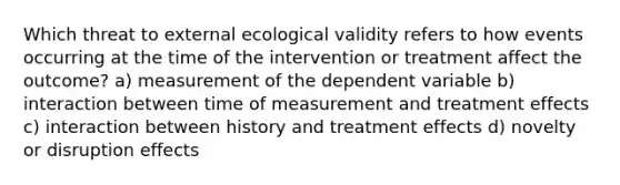 Which threat to external ecological validity refers to how events occurring at the time of the intervention or treatment affect the outcome? a) measurement of the dependent variable b) interaction between time of measurement and treatment effects c) interaction between history and treatment effects d) novelty or disruption effects