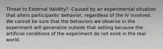 Threat to External Validity? -Caused by an experimental situation that alters participants' behavior, regardless of the IV involved. We cannot be sure that the behaviors we observe in the experiment will generalize outside that setting because the artificial conditions of the experiment do not exist in the real world.