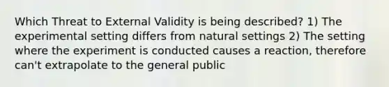 Which Threat to External Validity is being described? 1) The experimental setting differs from natural settings 2) The setting where the experiment is conducted causes a reaction, therefore can't extrapolate to the general public