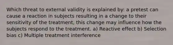 Which threat to external validity is explained by: a pretest can cause a reaction in subjects resulting in a change to their sensitivity of the treatment, this change may influence how the subjects respond to the treatment. a) Reactive effect b) Selection bias c) Multiple treatment interference