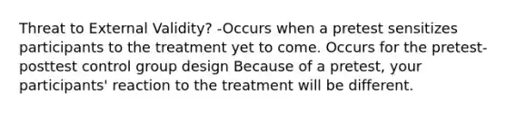 Threat to External Validity? -Occurs when a pretest sensitizes participants to the treatment yet to come. Occurs for the pretest-posttest control group design Because of a pretest, your participants' reaction to the treatment will be different.