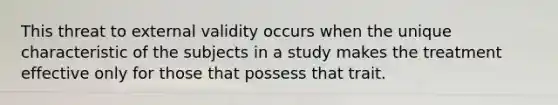 This threat to external validity occurs when the unique characteristic of the subjects in a study makes the treatment effective only for those that possess that trait.