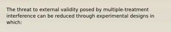 The threat to external validity posed by multiple-treatment interference can be reduced through experimental designs in which: