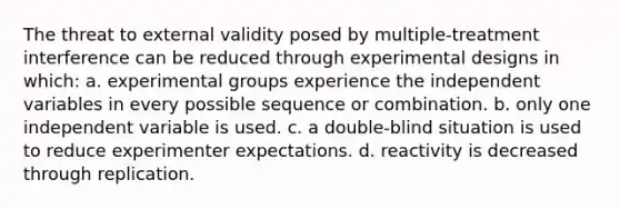 The threat to external validity posed by multiple-treatment interference can be reduced through experimental designs in which: a. experimental groups experience the independent variables in every possible sequence or combination. b. only one independent variable is used. c. a double-blind situation is used to reduce experimenter expectations. d. reactivity is decreased through replication.