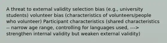 A threat to external validity selection bias (e.g., university students) volunteer bias (characteristics of volunteers/people who volunteer) Participant characteristics (shared characteristics -- narrow age range, controlling for languages used, ---> strengthen internal validity but weaken external validity)