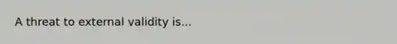 A threat to external validity is...