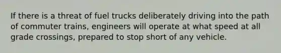 If there is a threat of fuel trucks deliberately driving into the path of commuter trains, engineers will operate at what speed at all grade crossings, prepared to stop short of any vehicle.